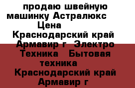 продаю швейную машинку Астралюкс 2326 › Цена ­ 10 000 - Краснодарский край, Армавир г. Электро-Техника » Бытовая техника   . Краснодарский край,Армавир г.